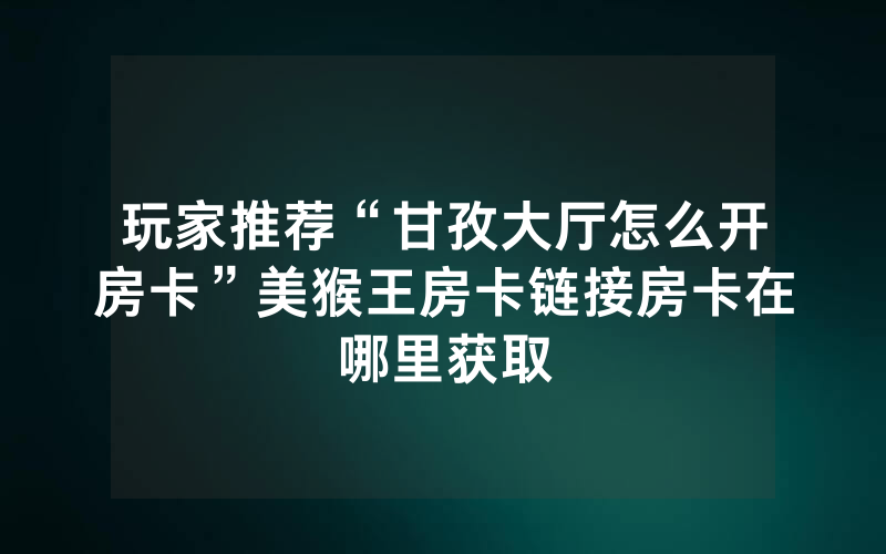 玩家推荐“甘孜大厅怎么开房卡”美猴王房卡链接房卡在哪里获取