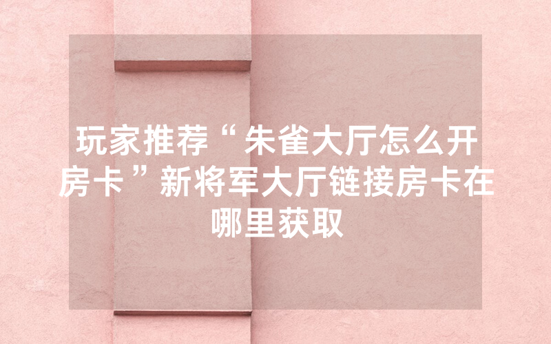 玩家推荐“朱雀大厅怎么开房卡”新将军大厅链接房卡在哪里获取