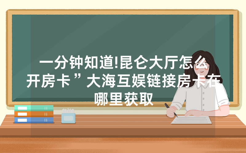 一分钟知道!昆仑大厅怎么开房卡”大海互娱链接房卡在哪里获取