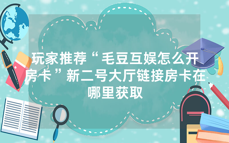 玩家推荐“毛豆互娱怎么开房卡”新二号大厅链接房卡在哪里获取