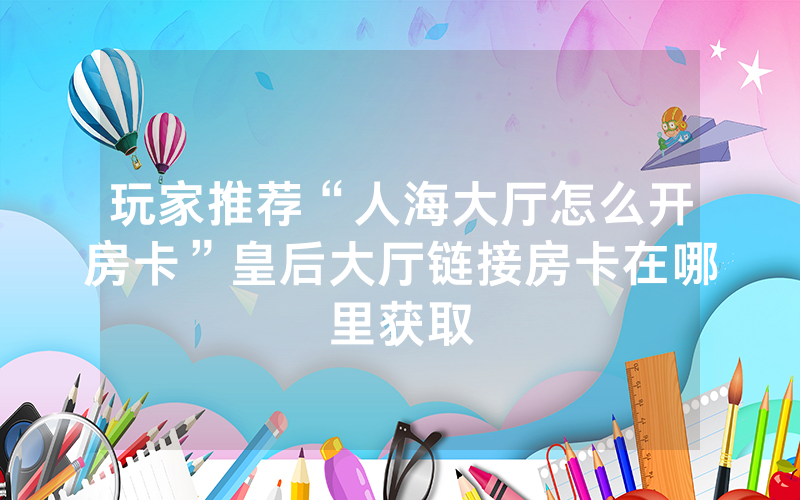 玩家推荐“人海大厅怎么开房卡”皇后大厅链接房卡在哪里获取