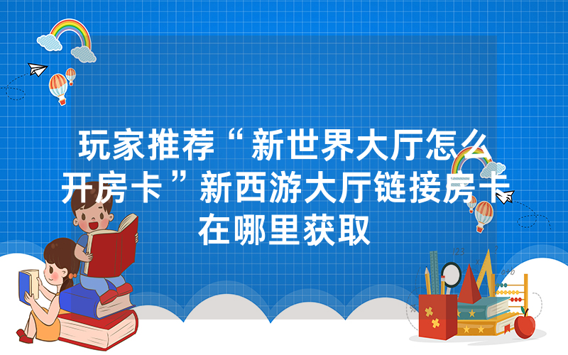 玩家推荐“新世界大厅怎么开房卡”新西游大厅链接房卡在哪里获取