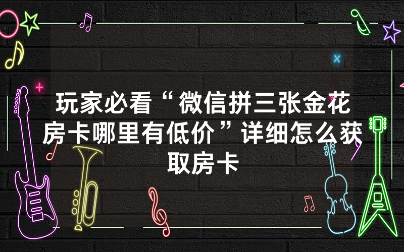 玩家必看“微信拼三张金花房卡哪里有低价”详细怎么获取房卡