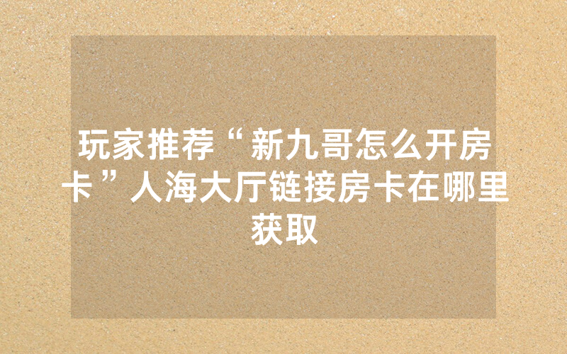 玩家推荐“新九哥怎么开房卡”人海大厅链接房卡在哪里获取