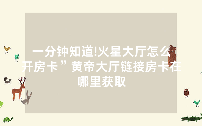 一分钟知道!火星大厅怎么开房卡”黄帝大厅链接房卡在哪里获取