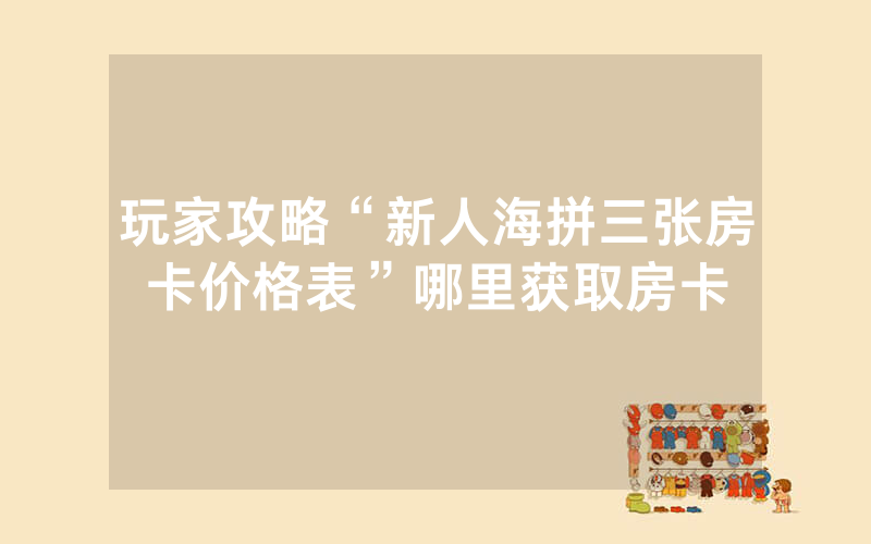 玩家攻略“新人海拼三张房卡价格表”哪里获取房卡