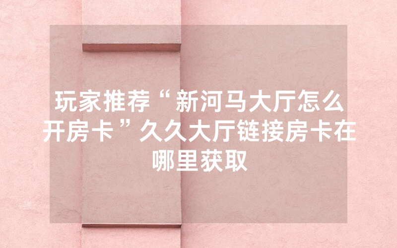 玩家推荐“新河马大厅怎么开房卡”久久大厅链接房卡在哪里获取