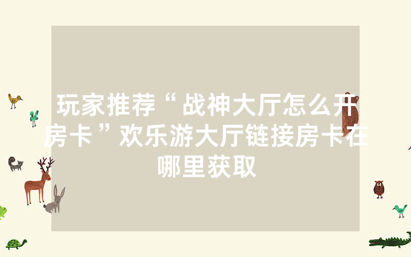 玩家推荐“战神大厅怎么开房卡”欢乐游大厅链接房卡在哪里获取