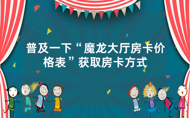 普及一下“魔龙大厅房卡价格表”获取房卡方式