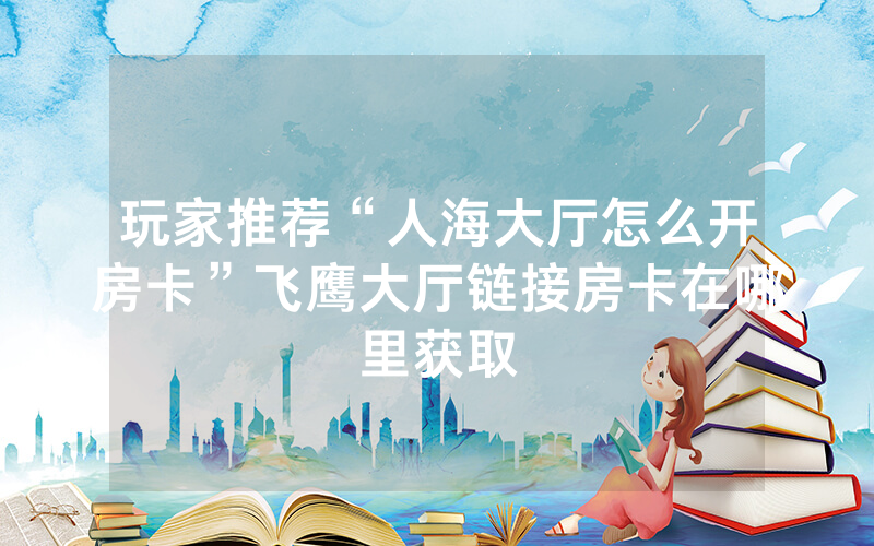 玩家推荐“人海大厅怎么开房卡”飞鹰大厅链接房卡在哪里获取