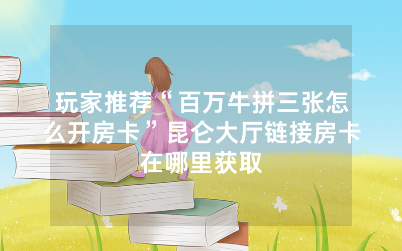玩家推荐“百万牛拼三张怎么开房卡”昆仑大厅链接房卡在哪里获取