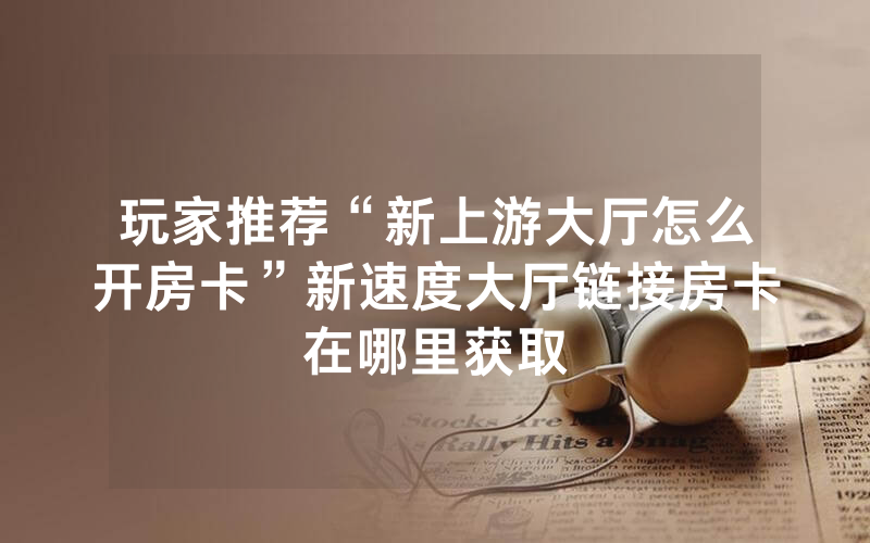 玩家推荐“新上游大厅怎么开房卡”新速度大厅链接房卡在哪里获取