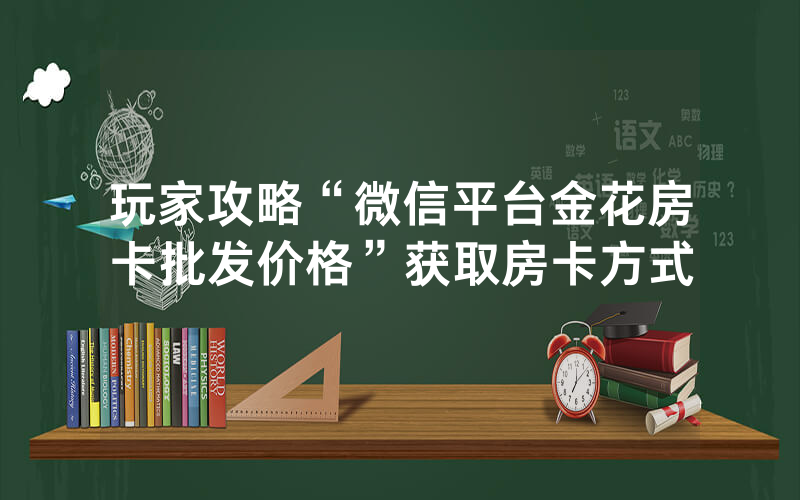 玩家攻略“微信平台金花房卡批发价格”获取房卡方式