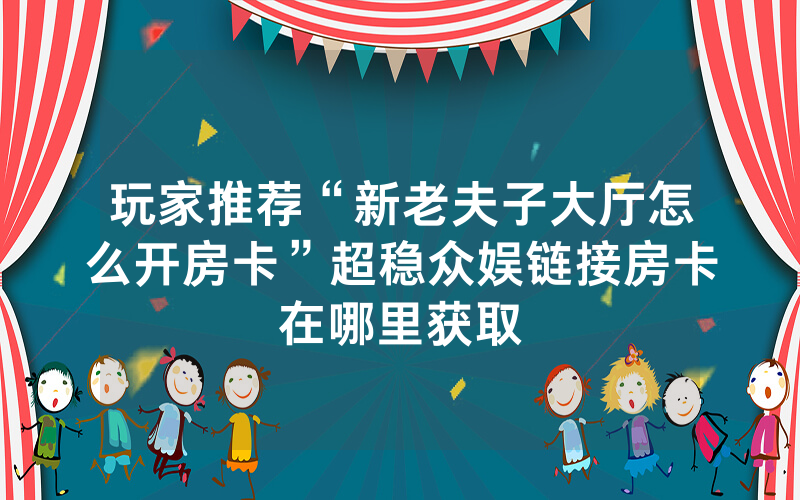 玩家推荐“新老夫子大厅怎么开房卡”超稳众娱链接房卡在哪里获取