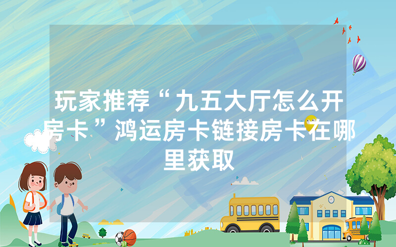 玩家推荐“九五大厅怎么开房卡”鸿运房卡链接房卡在哪里获取