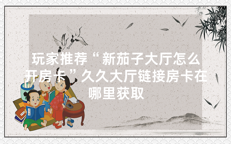 玩家推荐“新茄子大厅怎么开房卡”久久大厅链接房卡在哪里获取