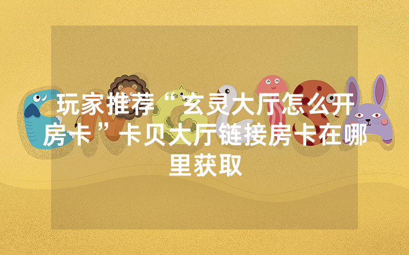 玩家推荐“玄灵大厅怎么开房卡”卡贝大厅链接房卡在哪里获取