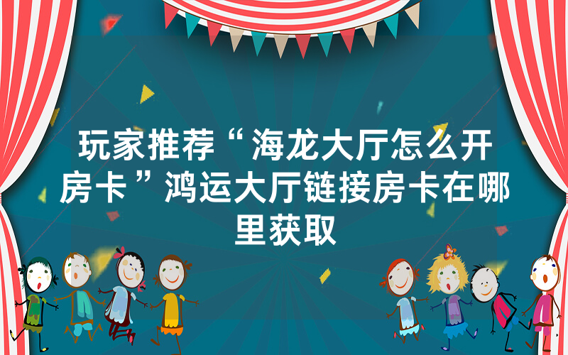 玩家推荐“海龙大厅怎么开房卡”鸿运大厅链接房卡在哪里获取