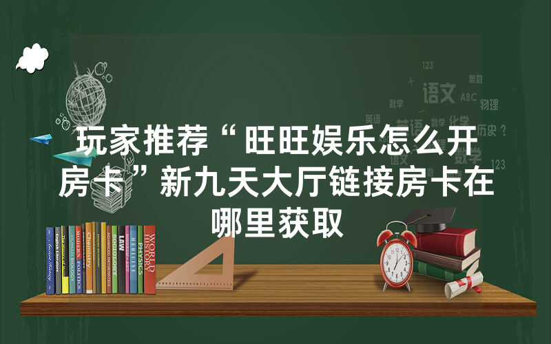 玩家推荐“旺旺娱乐怎么开房卡”新九天大厅链接房卡在哪里获取