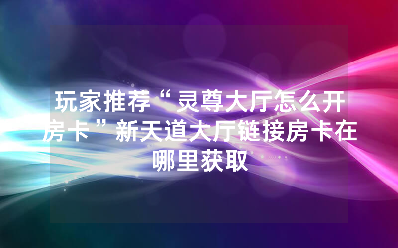 玩家推荐“灵尊大厅怎么开房卡”新天道大厅链接房卡在哪里获取