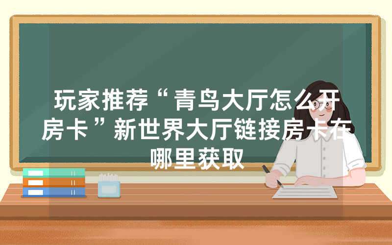 玩家推荐“青鸟大厅怎么开房卡”新世界大厅链接房卡在哪里获取