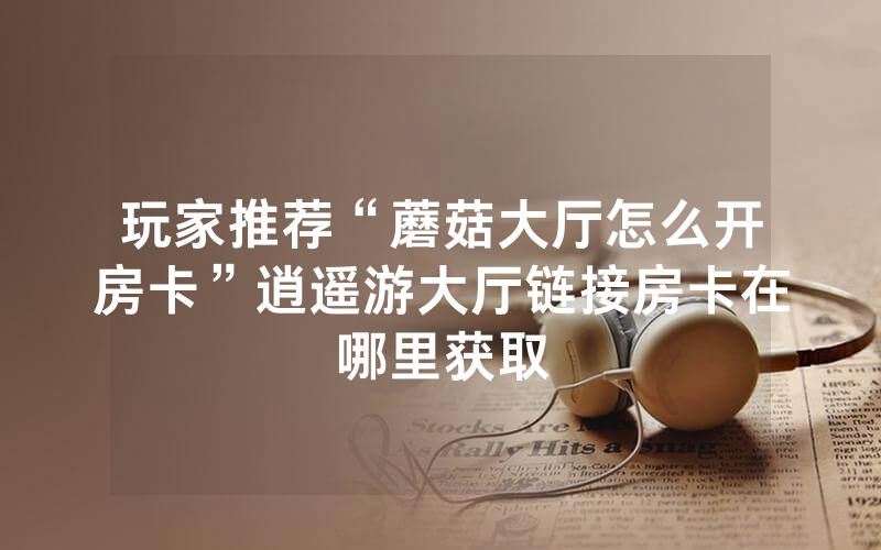玩家推荐“蘑菇大厅怎么开房卡”逍遥游大厅链接房卡在哪里获取