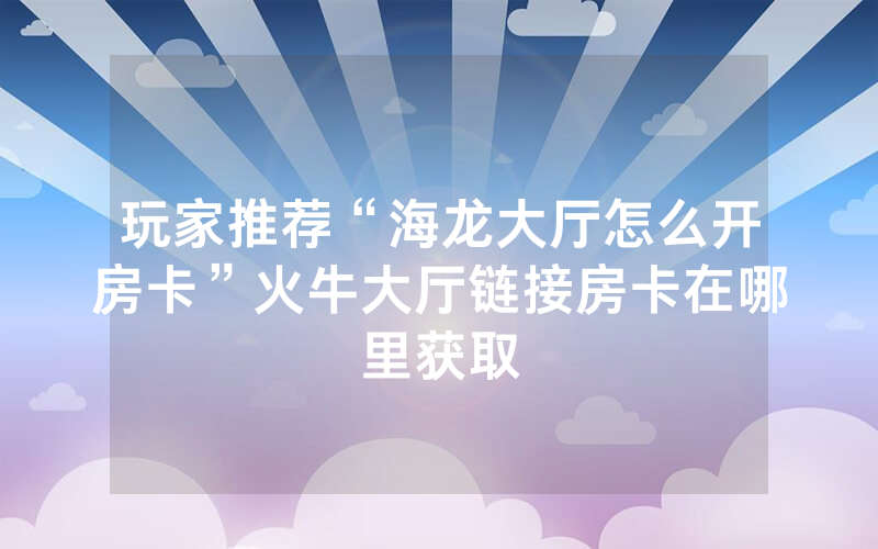 玩家推荐“海龙大厅怎么开房卡”火牛大厅链接房卡在哪里获取