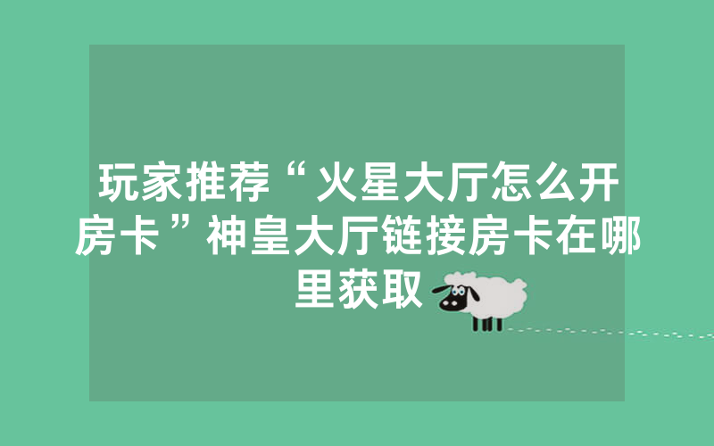 玩家推荐“火星大厅怎么开房卡”神皇大厅链接房卡在哪里获取