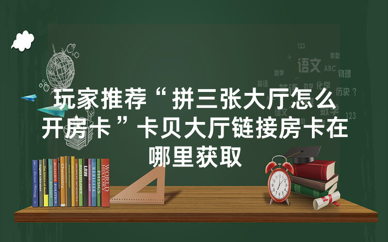 玩家推荐“拼三张大厅怎么开房卡”卡贝大厅链接房卡在哪里获取