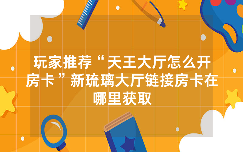 玩家推荐“天王大厅怎么开房卡”新琉璃大厅链接房卡在哪里获取