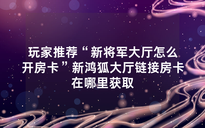 玩家推荐“新将军大厅怎么开房卡”新鸿狐大厅链接房卡在哪里获取