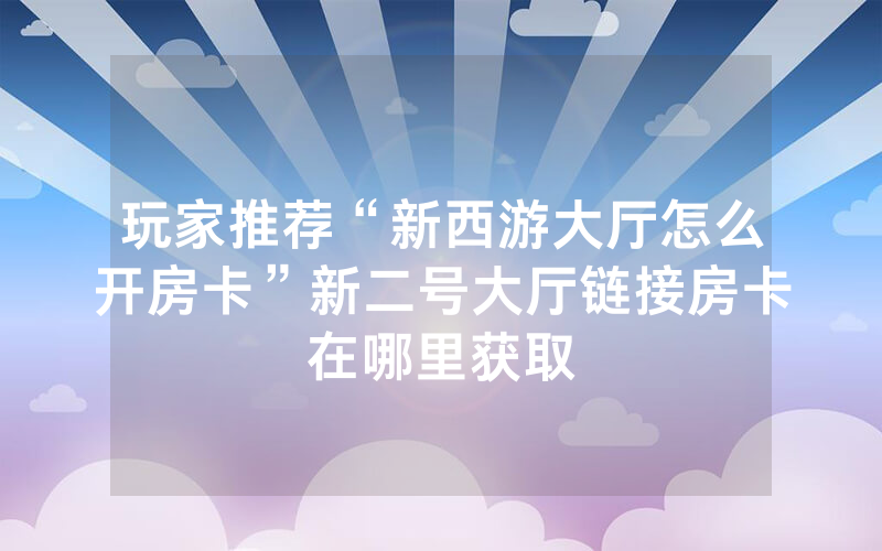 玩家推荐“新西游大厅怎么开房卡”新二号大厅链接房卡在哪里获取