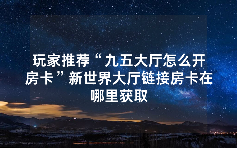 玩家推荐“九五大厅怎么开房卡”新世界大厅链接房卡在哪里获取