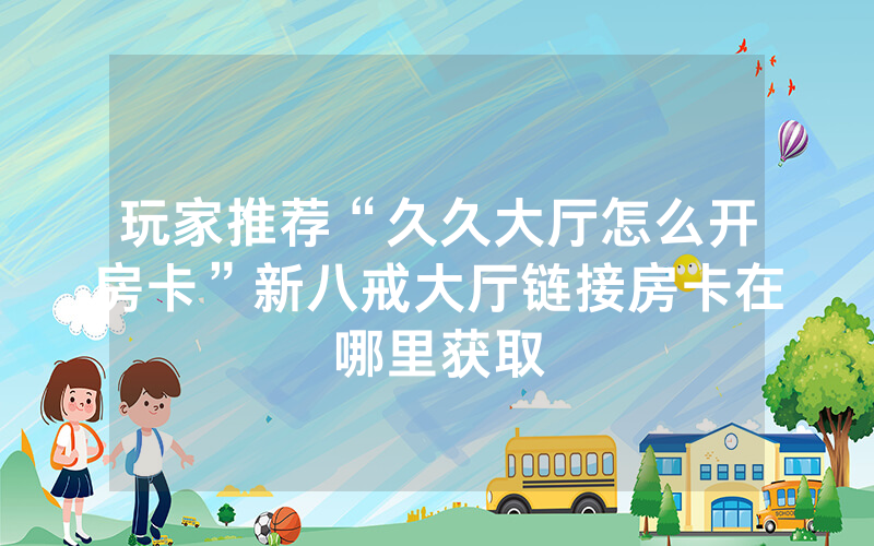 玩家推荐“久久大厅怎么开房卡”新八戒大厅链接房卡在哪里获取