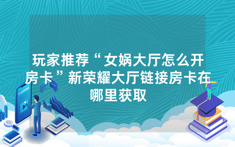 玩家推荐“女娲大厅怎么开房卡”新荣耀大厅链接房卡在哪里获取