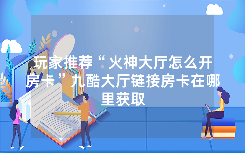 玩家推荐“火神大厅怎么开房卡”九酷大厅链接房卡在哪里获取