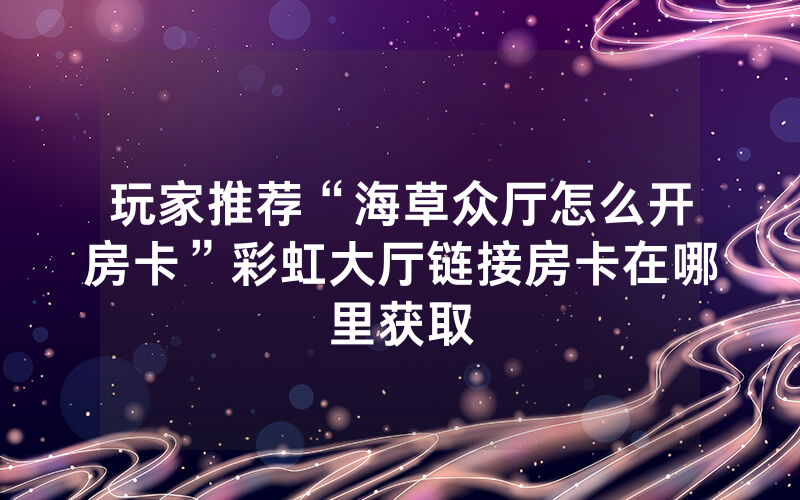 玩家推荐“海草众厅怎么开房卡”彩虹大厅链接房卡在哪里获取