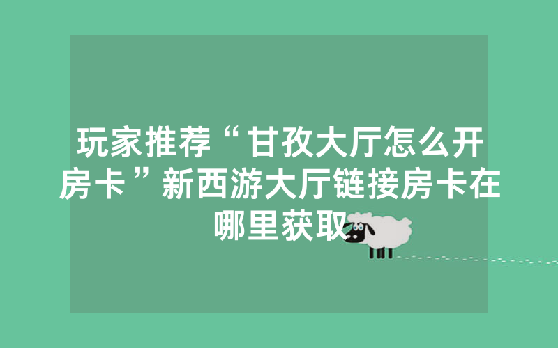 玩家推荐“甘孜大厅怎么开房卡”新西游大厅链接房卡在哪里获取