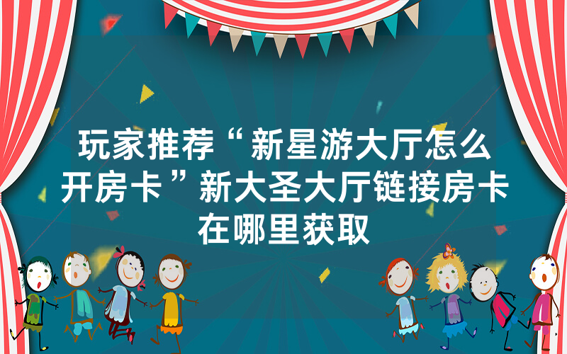 玩家推荐“新星游大厅怎么开房卡”新大圣大厅链接房卡在哪里获取
