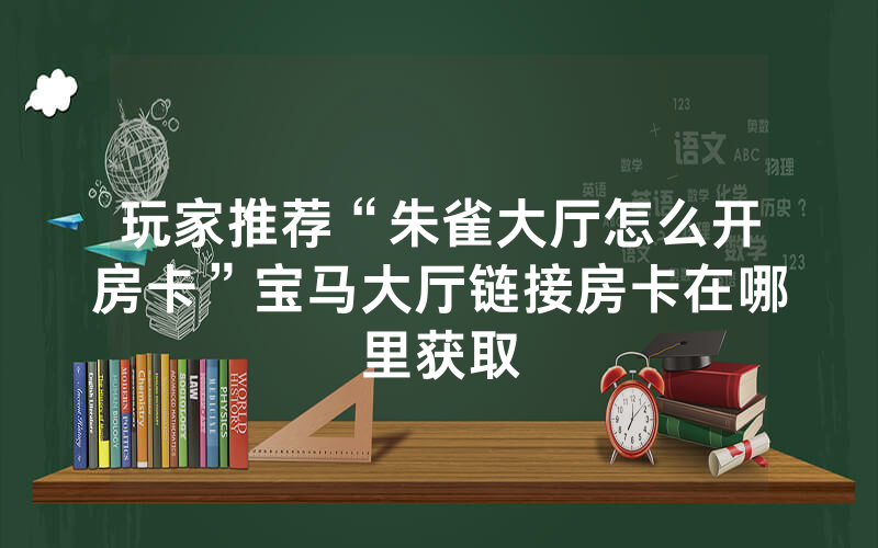 玩家推荐“朱雀大厅怎么开房卡”宝马大厅链接房卡在哪里获取