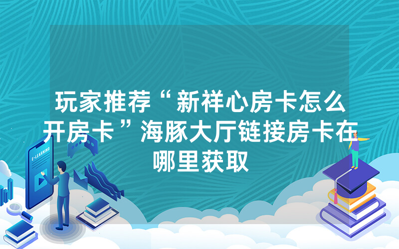 玩家推荐“新祥心房卡怎么开房卡”海豚大厅链接房卡在哪里获取