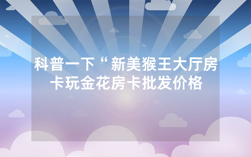 科普一下“新美猴王大厅房卡玩金花房卡批发价格