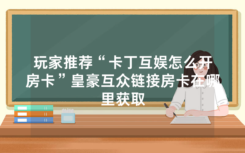 玩家推荐“卡丁互娱怎么开房卡”皇豪互众链接房卡在哪里获取