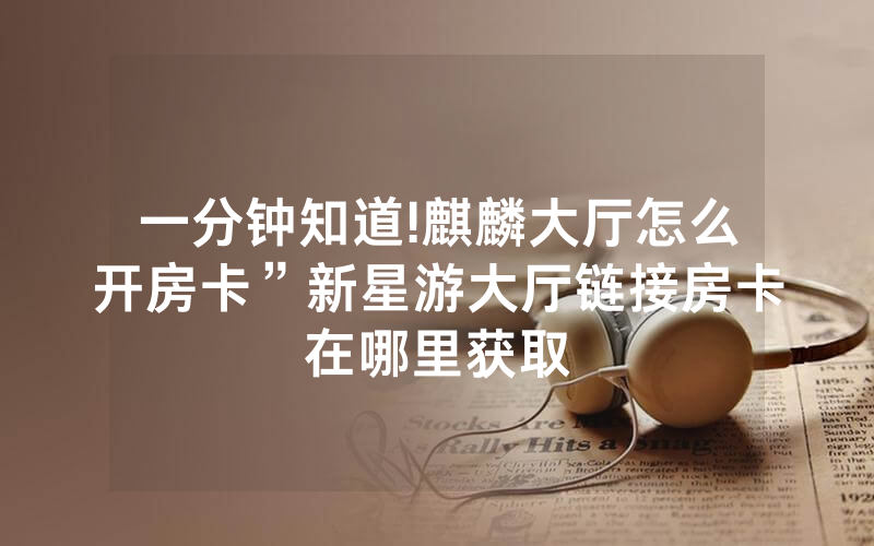 一分钟知道!麒麟大厅怎么开房卡”新星游大厅链接房卡在哪里获取