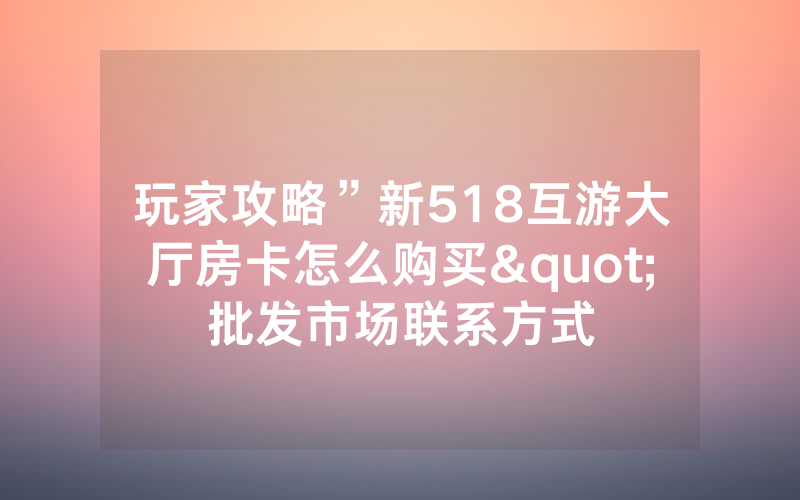 玩家攻略”新518互游大厅房卡怎么购买"批发市场联系方式