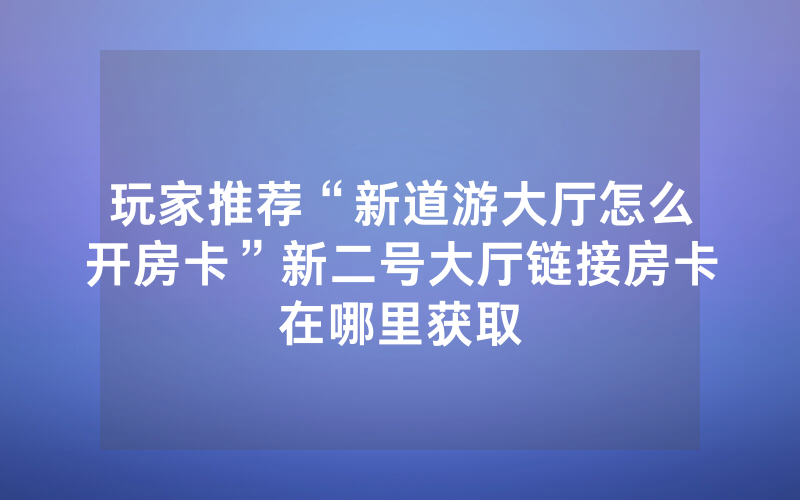 玩家推荐“新道游大厅怎么开房卡”新二号大厅链接房卡在哪里获取