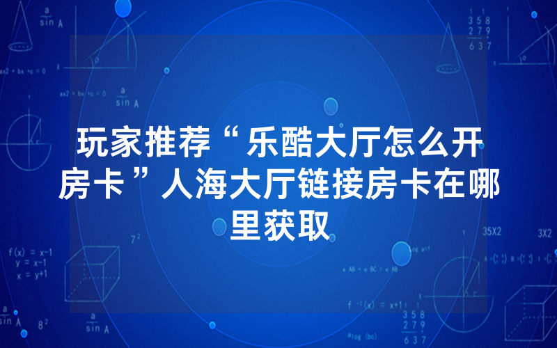 玩家推荐“乐酷大厅怎么开房卡”人海大厅链接房卡在哪里获取