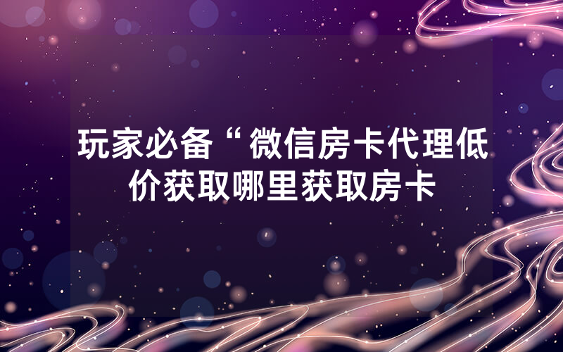 玩家必备“微信房卡代理低价获取哪里获取房卡