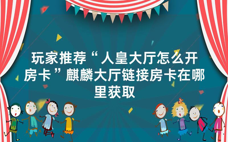玩家推荐“人皇大厅怎么开房卡”麒麟大厅链接房卡在哪里获取