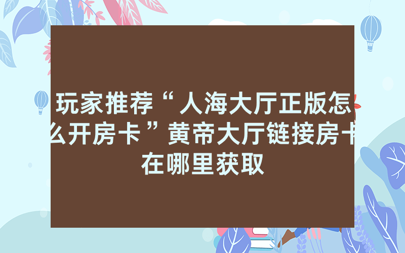 玩家推荐“人海大厅正版怎么开房卡”黄帝大厅链接房卡在哪里获取